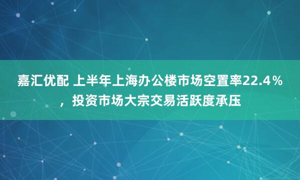 嘉汇优配 上半年上海办公楼市场空置率22.4％，投资市场大宗交易活跃度承压