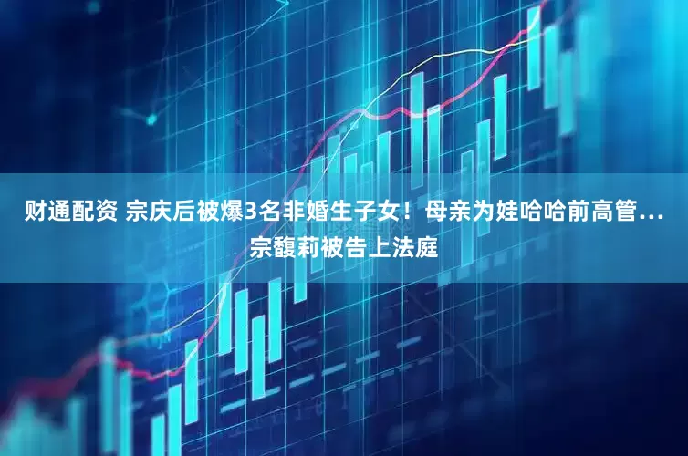 财通配资 宗庆后被爆3名非婚生子女！母亲为娃哈哈前高管…宗馥莉被告上法庭