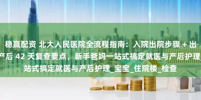 稳赢配资 北大人民医院全流程指南：入院出院步骤 + 出生证明办理攻略 + 产后 42 天复查要点，新手爸妈一站式搞定就医与产后护理_宝宝_住院楼_检查