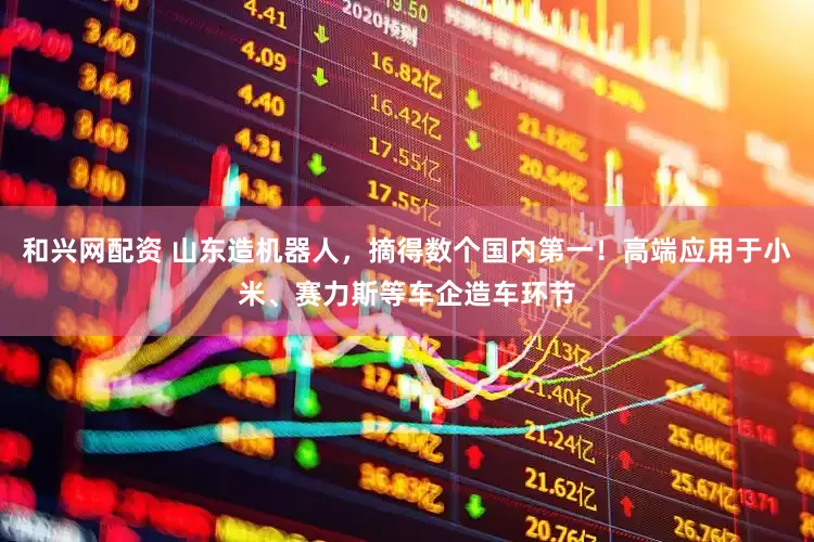 和兴网配资 山东造机器人，摘得数个国内第一！高端应用于小米、赛力斯等车企造车环节