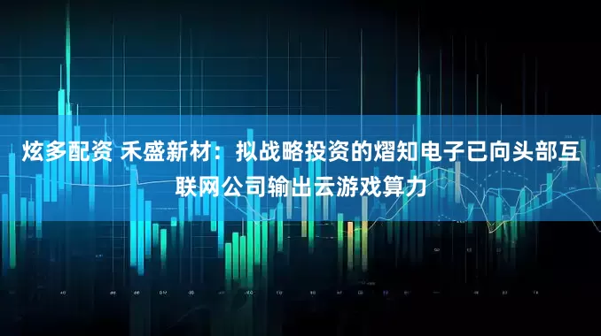 炫多配资 禾盛新材：拟战略投资的熠知电子已向头部互联网公司输出云游戏算力
