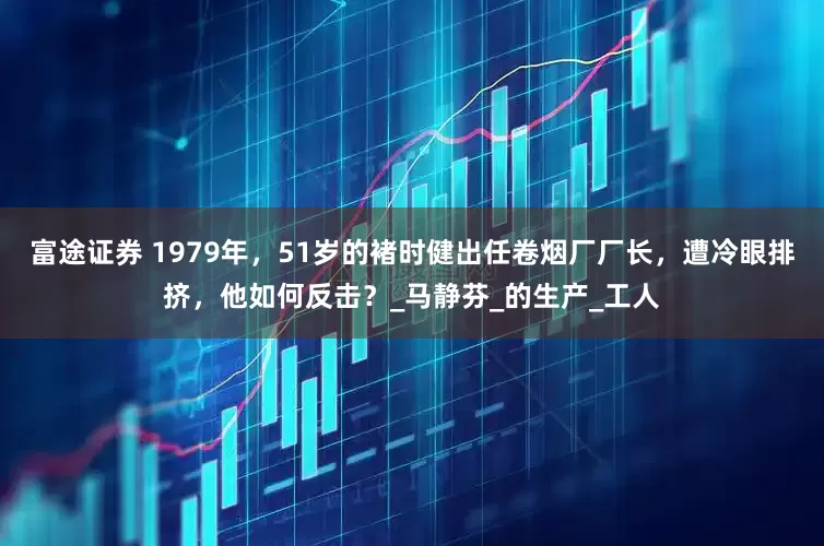 富途证券 1979年，51岁的褚时健出任卷烟厂厂长，遭冷眼排挤，他如何反击？_马静芬_的生产_工人