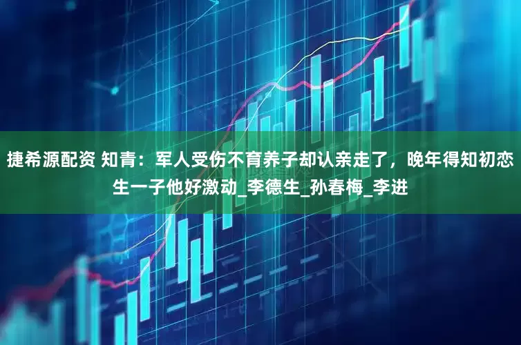 捷希源配资 知青：军人受伤不育养子却认亲走了，晚年得知初恋生一子他好激动_李德生_孙春梅_李进