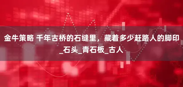 金牛策略 千年古桥的石缝里，藏着多少赶路人的脚印_石头_青石板_古人