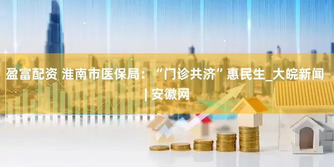 盈富配资 淮南市医保局：“门诊共济”惠民生_大皖新闻 | 安徽网