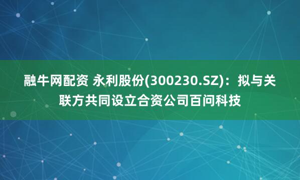 融牛网配资 永利股份(300230.SZ)：拟与关联方共同设立合资公司百问科技