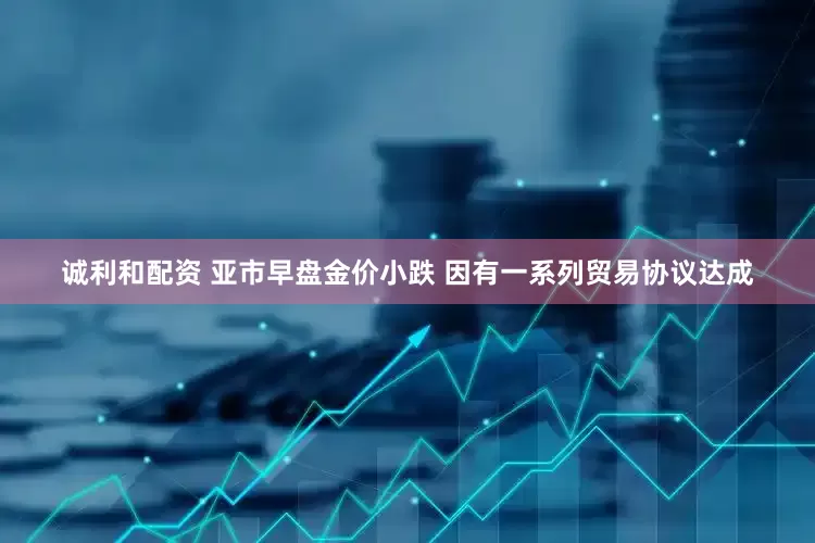 诚利和配资 亚市早盘金价小跌 因有一系列贸易协议达成