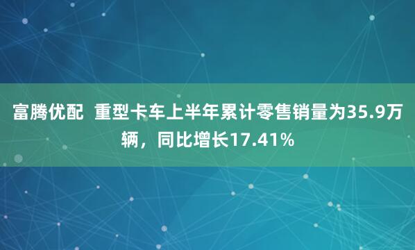 富腾优配  重型卡车上半年累计零售销量为35.9万辆，同比增长17.41%