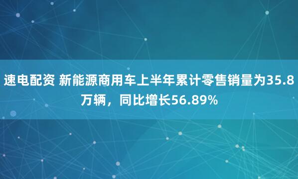 速电配资 新能源商用车上半年累计零售销量为35.8万辆，同比增长56.89%