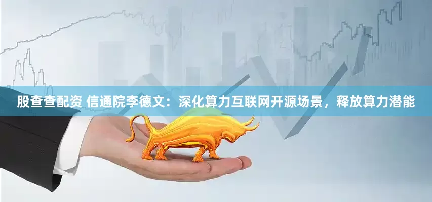 股查查配资 信通院李德文：深化算力互联网开源场景，释放算力潜能