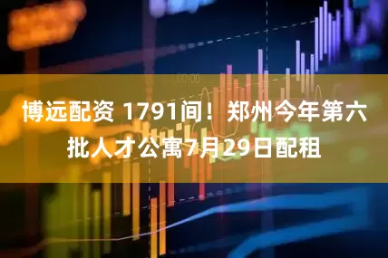 博远配资 1791间！郑州今年第六批人才公寓7月29日配租