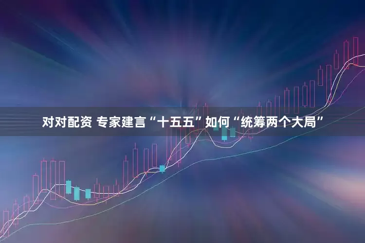 对对配资 专家建言“十五五”如何“统筹两个大局”