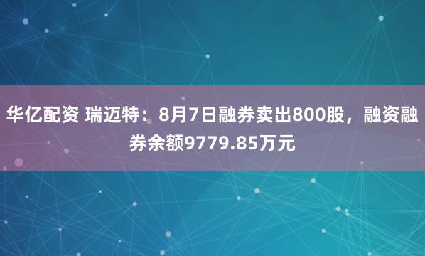 华亿配资 瑞迈特：8月7日融券卖出800股，融资融券余额9779.85万元