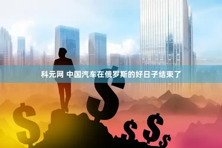 科元网 中国汽车在俄罗斯的好日子结束了