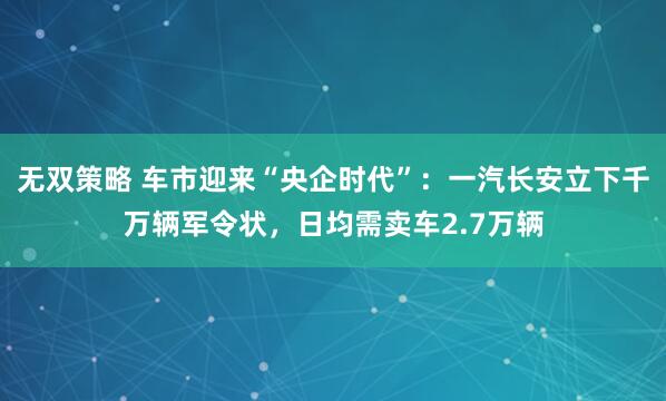 无双策略 车市迎来“央企时代”：一汽长安立下千万辆军令状，日均需卖车2.7万辆