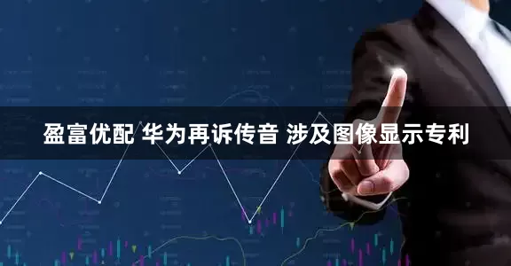盈富优配 华为再诉传音 涉及图像显示专利