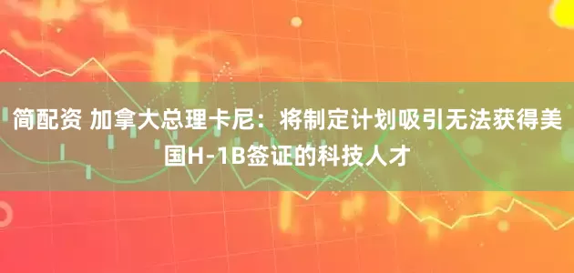 简配资 加拿大总理卡尼:将制定计划吸引无法获得美国H-1B签证的科技人才