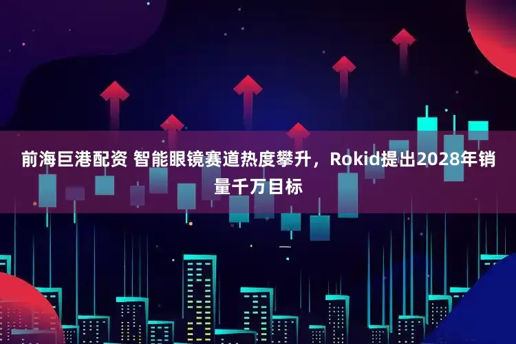 前海巨港配资 智能眼镜赛道热度攀升，Rokid提出2028年销量千万目标