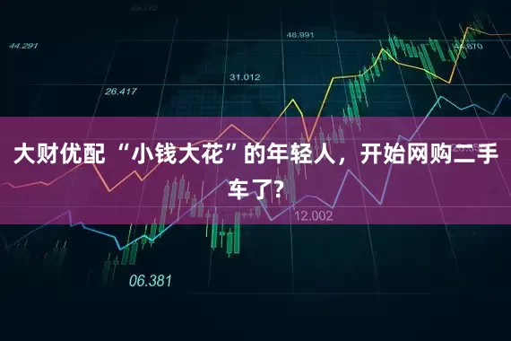 大财优配 “小钱大花”的年轻人，开始网购二手车了?