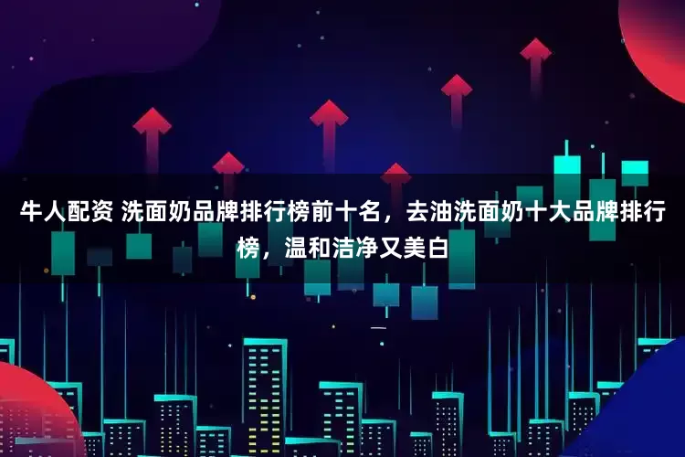 牛人配资 洗面奶品牌排行榜前十名，去油洗面奶十大品牌排行榜，温和洁净又美白