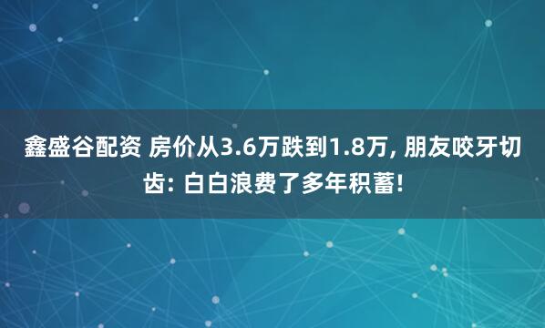 鑫盛谷配资 房价从3.6万跌到1.8万, 朋友咬牙切齿: 白白浪费了多年积蓄!